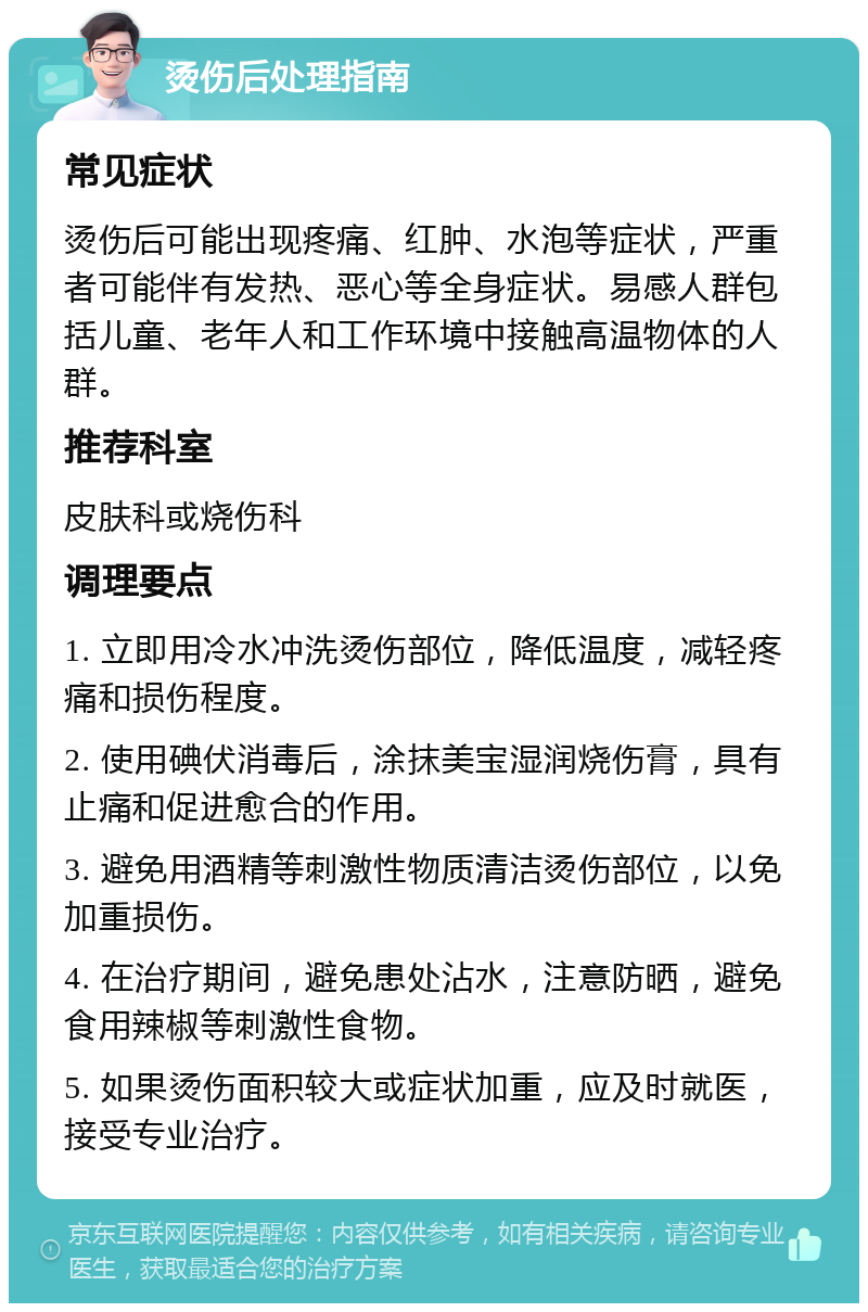 烫伤后处理指南 常见症状 烫伤后可能出现疼痛、红肿、水泡等症状，严重者可能伴有发热、恶心等全身症状。易感人群包括儿童、老年人和工作环境中接触高温物体的人群。 推荐科室 皮肤科或烧伤科 调理要点 1. 立即用冷水冲洗烫伤部位，降低温度，减轻疼痛和损伤程度。 2. 使用碘伏消毒后，涂抹美宝湿润烧伤膏，具有止痛和促进愈合的作用。 3. 避免用酒精等刺激性物质清洁烫伤部位，以免加重损伤。 4. 在治疗期间，避免患处沾水，注意防晒，避免食用辣椒等刺激性食物。 5. 如果烫伤面积较大或症状加重，应及时就医，接受专业治疗。