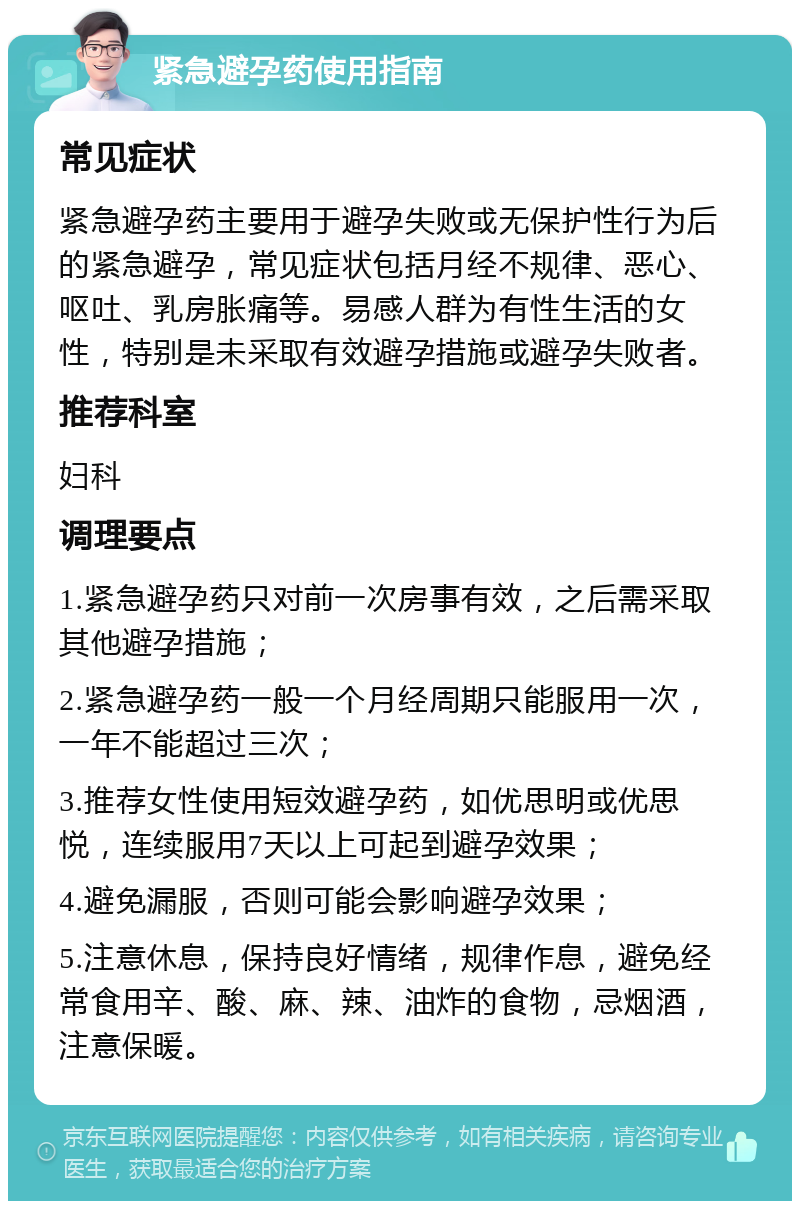 紧急避孕药使用指南 常见症状 紧急避孕药主要用于避孕失败或无保护性行为后的紧急避孕，常见症状包括月经不规律、恶心、呕吐、乳房胀痛等。易感人群为有性生活的女性，特别是未采取有效避孕措施或避孕失败者。 推荐科室 妇科 调理要点 1.紧急避孕药只对前一次房事有效，之后需采取其他避孕措施； 2.紧急避孕药一般一个月经周期只能服用一次，一年不能超过三次； 3.推荐女性使用短效避孕药，如优思明或优思悦，连续服用7天以上可起到避孕效果； 4.避免漏服，否则可能会影响避孕效果； 5.注意休息，保持良好情绪，规律作息，避免经常食用辛、酸、麻、辣、油炸的食物，忌烟酒，注意保暖。