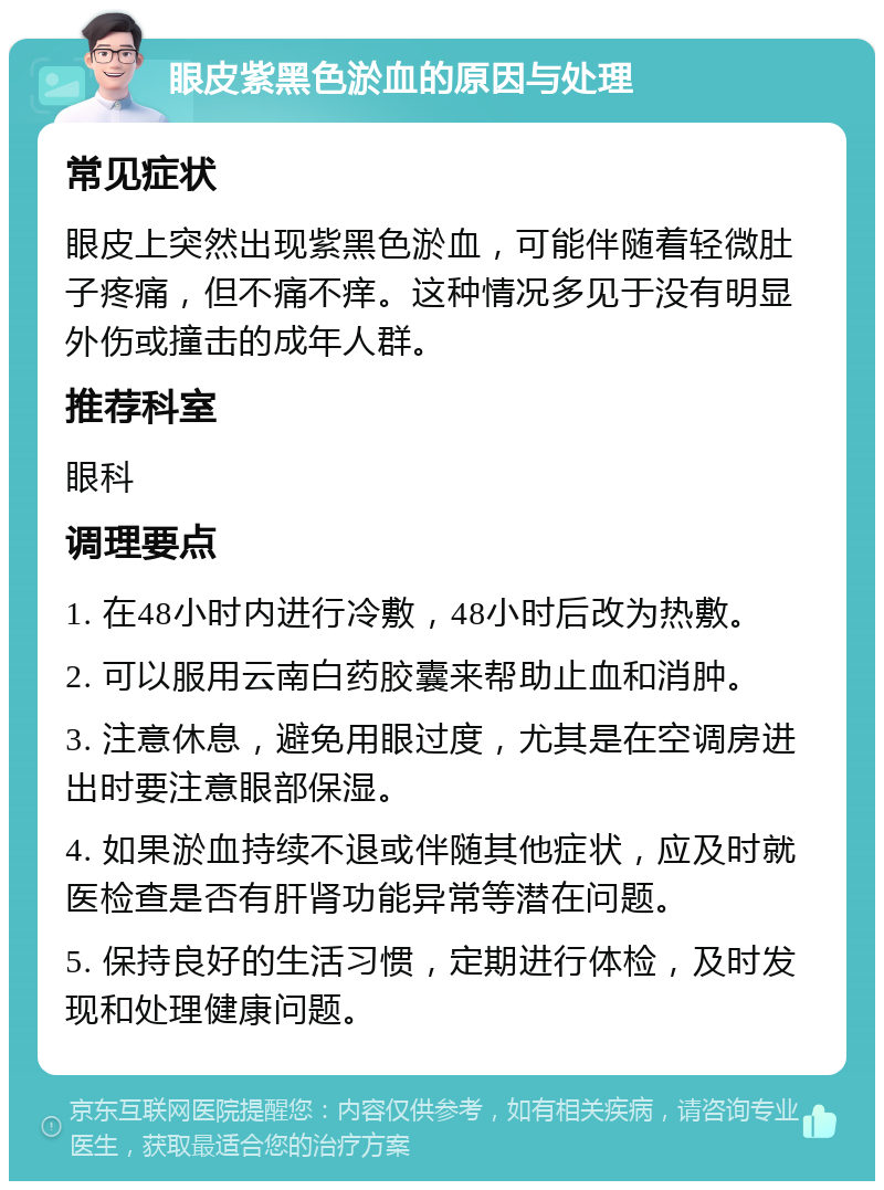 眼皮紫黑色淤血的原因与处理 常见症状 眼皮上突然出现紫黑色淤血，可能伴随着轻微肚子疼痛，但不痛不痒。这种情况多见于没有明显外伤或撞击的成年人群。 推荐科室 眼科 调理要点 1. 在48小时内进行冷敷，48小时后改为热敷。 2. 可以服用云南白药胶囊来帮助止血和消肿。 3. 注意休息，避免用眼过度，尤其是在空调房进出时要注意眼部保湿。 4. 如果淤血持续不退或伴随其他症状，应及时就医检查是否有肝肾功能异常等潜在问题。 5. 保持良好的生活习惯，定期进行体检，及时发现和处理健康问题。