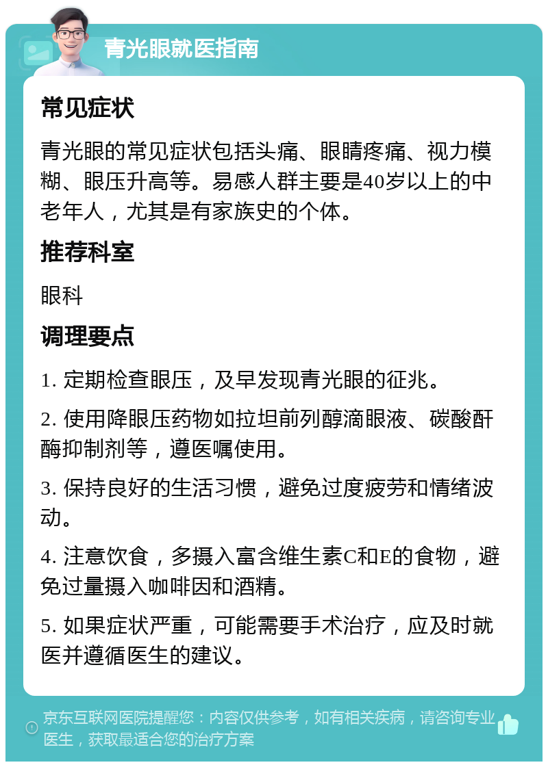 青光眼就医指南 常见症状 青光眼的常见症状包括头痛、眼睛疼痛、视力模糊、眼压升高等。易感人群主要是40岁以上的中老年人，尤其是有家族史的个体。 推荐科室 眼科 调理要点 1. 定期检查眼压，及早发现青光眼的征兆。 2. 使用降眼压药物如拉坦前列醇滴眼液、碳酸酐酶抑制剂等，遵医嘱使用。 3. 保持良好的生活习惯，避免过度疲劳和情绪波动。 4. 注意饮食，多摄入富含维生素C和E的食物，避免过量摄入咖啡因和酒精。 5. 如果症状严重，可能需要手术治疗，应及时就医并遵循医生的建议。