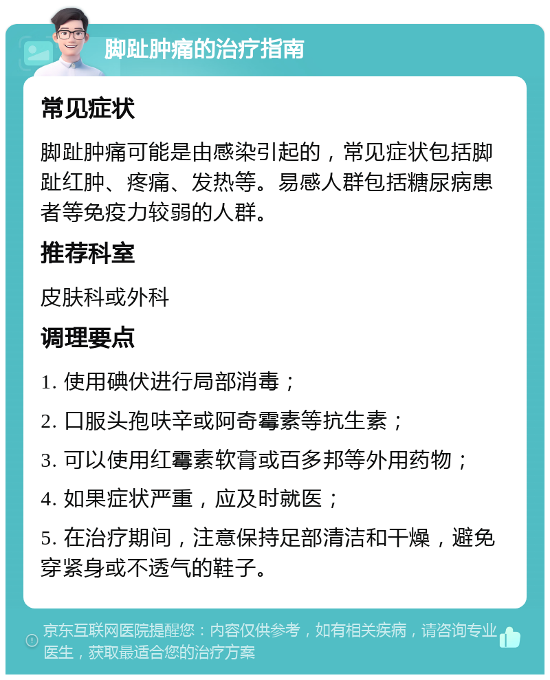 脚趾肿痛的治疗指南 常见症状 脚趾肿痛可能是由感染引起的，常见症状包括脚趾红肿、疼痛、发热等。易感人群包括糖尿病患者等免疫力较弱的人群。 推荐科室 皮肤科或外科 调理要点 1. 使用碘伏进行局部消毒； 2. 口服头孢呋辛或阿奇霉素等抗生素； 3. 可以使用红霉素软膏或百多邦等外用药物； 4. 如果症状严重，应及时就医； 5. 在治疗期间，注意保持足部清洁和干燥，避免穿紧身或不透气的鞋子。