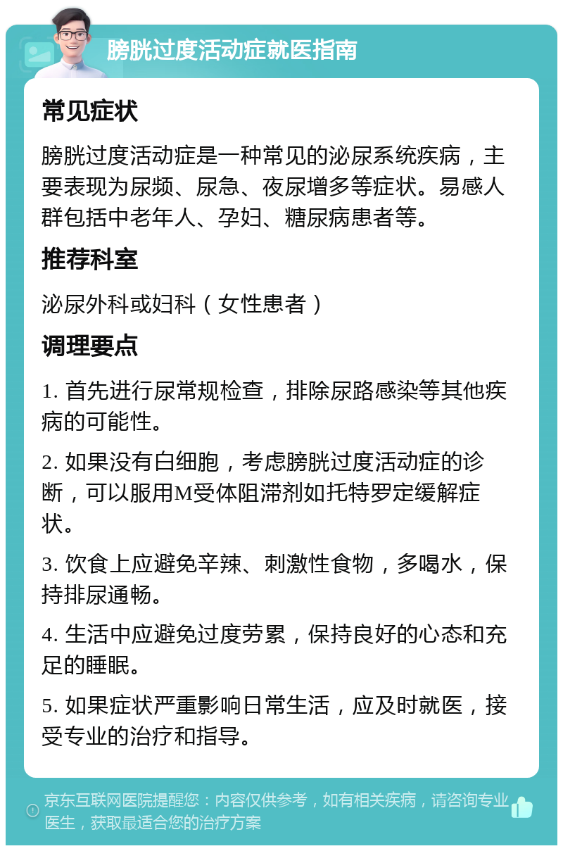 膀胱过度活动症就医指南 常见症状 膀胱过度活动症是一种常见的泌尿系统疾病，主要表现为尿频、尿急、夜尿增多等症状。易感人群包括中老年人、孕妇、糖尿病患者等。 推荐科室 泌尿外科或妇科（女性患者） 调理要点 1. 首先进行尿常规检查，排除尿路感染等其他疾病的可能性。 2. 如果没有白细胞，考虑膀胱过度活动症的诊断，可以服用M受体阻滞剂如托特罗定缓解症状。 3. 饮食上应避免辛辣、刺激性食物，多喝水，保持排尿通畅。 4. 生活中应避免过度劳累，保持良好的心态和充足的睡眠。 5. 如果症状严重影响日常生活，应及时就医，接受专业的治疗和指导。