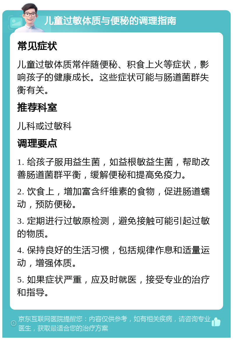 儿童过敏体质与便秘的调理指南 常见症状 儿童过敏体质常伴随便秘、积食上火等症状，影响孩子的健康成长。这些症状可能与肠道菌群失衡有关。 推荐科室 儿科或过敏科 调理要点 1. 给孩子服用益生菌，如益根敏益生菌，帮助改善肠道菌群平衡，缓解便秘和提高免疫力。 2. 饮食上，增加富含纤维素的食物，促进肠道蠕动，预防便秘。 3. 定期进行过敏原检测，避免接触可能引起过敏的物质。 4. 保持良好的生活习惯，包括规律作息和适量运动，增强体质。 5. 如果症状严重，应及时就医，接受专业的治疗和指导。