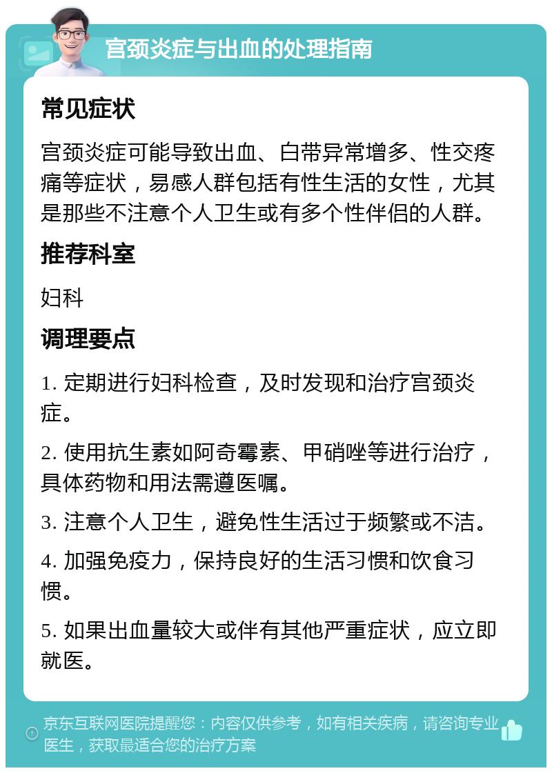 宫颈炎症与出血的处理指南 常见症状 宫颈炎症可能导致出血、白带异常增多、性交疼痛等症状，易感人群包括有性生活的女性，尤其是那些不注意个人卫生或有多个性伴侣的人群。 推荐科室 妇科 调理要点 1. 定期进行妇科检查，及时发现和治疗宫颈炎症。 2. 使用抗生素如阿奇霉素、甲硝唑等进行治疗，具体药物和用法需遵医嘱。 3. 注意个人卫生，避免性生活过于频繁或不洁。 4. 加强免疫力，保持良好的生活习惯和饮食习惯。 5. 如果出血量较大或伴有其他严重症状，应立即就医。