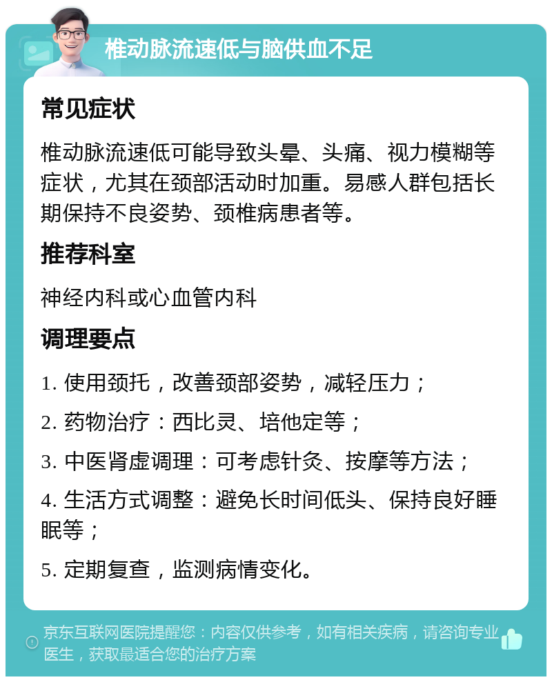 椎动脉流速低与脑供血不足 常见症状 椎动脉流速低可能导致头晕、头痛、视力模糊等症状，尤其在颈部活动时加重。易感人群包括长期保持不良姿势、颈椎病患者等。 推荐科室 神经内科或心血管内科 调理要点 1. 使用颈托，改善颈部姿势，减轻压力； 2. 药物治疗：西比灵、培他定等； 3. 中医肾虚调理：可考虑针灸、按摩等方法； 4. 生活方式调整：避免长时间低头、保持良好睡眠等； 5. 定期复查，监测病情变化。