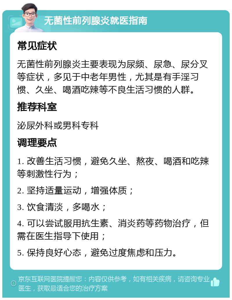 无菌性前列腺炎就医指南 常见症状 无菌性前列腺炎主要表现为尿频、尿急、尿分叉等症状，多见于中老年男性，尤其是有手淫习惯、久坐、喝酒吃辣等不良生活习惯的人群。 推荐科室 泌尿外科或男科专科 调理要点 1. 改善生活习惯，避免久坐、熬夜、喝酒和吃辣等刺激性行为； 2. 坚持适量运动，增强体质； 3. 饮食清淡，多喝水； 4. 可以尝试服用抗生素、消炎药等药物治疗，但需在医生指导下使用； 5. 保持良好心态，避免过度焦虑和压力。