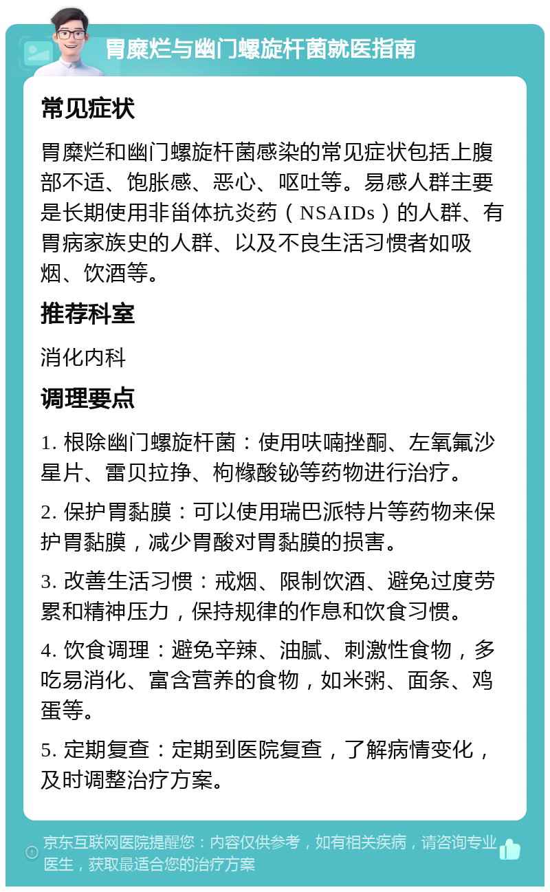 胃糜烂与幽门螺旋杆菌就医指南 常见症状 胃糜烂和幽门螺旋杆菌感染的常见症状包括上腹部不适、饱胀感、恶心、呕吐等。易感人群主要是长期使用非甾体抗炎药（NSAIDs）的人群、有胃病家族史的人群、以及不良生活习惯者如吸烟、饮酒等。 推荐科室 消化内科 调理要点 1. 根除幽门螺旋杆菌：使用呋喃挫酮、左氧氟沙星片、雷贝拉挣、枸橼酸铋等药物进行治疗。 2. 保护胃黏膜：可以使用瑞巴派特片等药物来保护胃黏膜，减少胃酸对胃黏膜的损害。 3. 改善生活习惯：戒烟、限制饮酒、避免过度劳累和精神压力，保持规律的作息和饮食习惯。 4. 饮食调理：避免辛辣、油腻、刺激性食物，多吃易消化、富含营养的食物，如米粥、面条、鸡蛋等。 5. 定期复查：定期到医院复查，了解病情变化，及时调整治疗方案。