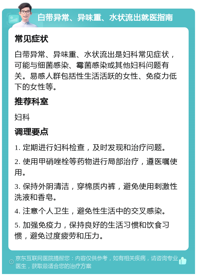 白带异常、异味重、水状流出就医指南 常见症状 白带异常、异味重、水状流出是妇科常见症状，可能与细菌感染、霉菌感染或其他妇科问题有关。易感人群包括性生活活跃的女性、免疫力低下的女性等。 推荐科室 妇科 调理要点 1. 定期进行妇科检查，及时发现和治疗问题。 2. 使用甲硝唑栓等药物进行局部治疗，遵医嘱使用。 3. 保持外阴清洁，穿棉质内裤，避免使用刺激性洗液和香皂。 4. 注意个人卫生，避免性生活中的交叉感染。 5. 加强免疫力，保持良好的生活习惯和饮食习惯，避免过度疲劳和压力。