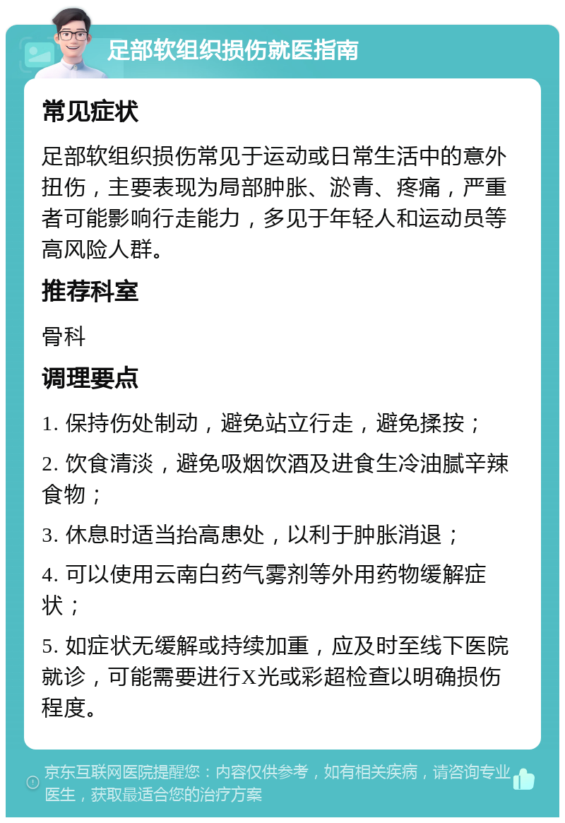 足部软组织损伤就医指南 常见症状 足部软组织损伤常见于运动或日常生活中的意外扭伤，主要表现为局部肿胀、淤青、疼痛，严重者可能影响行走能力，多见于年轻人和运动员等高风险人群。 推荐科室 骨科 调理要点 1. 保持伤处制动，避免站立行走，避免揉按； 2. 饮食清淡，避免吸烟饮酒及进食生冷油腻辛辣食物； 3. 休息时适当抬高患处，以利于肿胀消退； 4. 可以使用云南白药气雾剂等外用药物缓解症状； 5. 如症状无缓解或持续加重，应及时至线下医院就诊，可能需要进行X光或彩超检查以明确损伤程度。