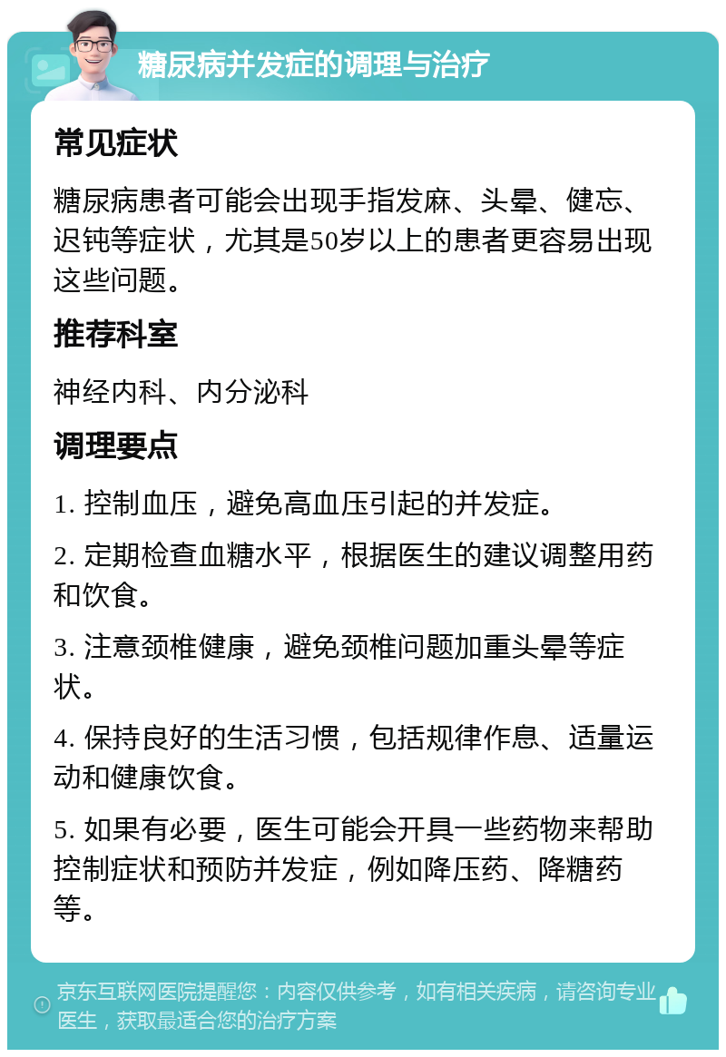 糖尿病并发症的调理与治疗 常见症状 糖尿病患者可能会出现手指发麻、头晕、健忘、迟钝等症状，尤其是50岁以上的患者更容易出现这些问题。 推荐科室 神经内科、内分泌科 调理要点 1. 控制血压，避免高血压引起的并发症。 2. 定期检查血糖水平，根据医生的建议调整用药和饮食。 3. 注意颈椎健康，避免颈椎问题加重头晕等症状。 4. 保持良好的生活习惯，包括规律作息、适量运动和健康饮食。 5. 如果有必要，医生可能会开具一些药物来帮助控制症状和预防并发症，例如降压药、降糖药等。