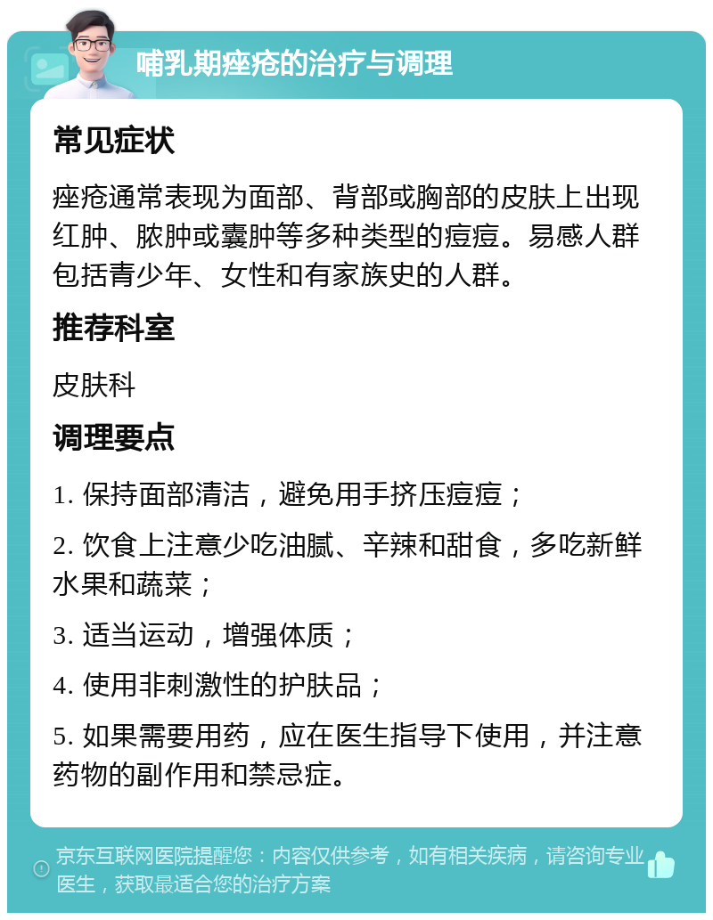 哺乳期痤疮的治疗与调理 常见症状 痤疮通常表现为面部、背部或胸部的皮肤上出现红肿、脓肿或囊肿等多种类型的痘痘。易感人群包括青少年、女性和有家族史的人群。 推荐科室 皮肤科 调理要点 1. 保持面部清洁，避免用手挤压痘痘； 2. 饮食上注意少吃油腻、辛辣和甜食，多吃新鲜水果和蔬菜； 3. 适当运动，增强体质； 4. 使用非刺激性的护肤品； 5. 如果需要用药，应在医生指导下使用，并注意药物的副作用和禁忌症。