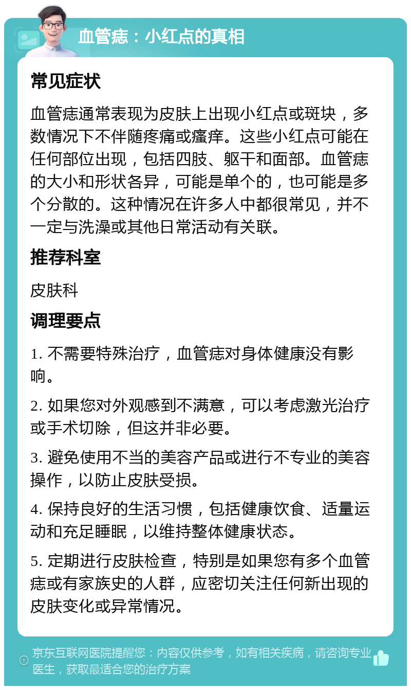 血管痣：小红点的真相 常见症状 血管痣通常表现为皮肤上出现小红点或斑块，多数情况下不伴随疼痛或瘙痒。这些小红点可能在任何部位出现，包括四肢、躯干和面部。血管痣的大小和形状各异，可能是单个的，也可能是多个分散的。这种情况在许多人中都很常见，并不一定与洗澡或其他日常活动有关联。 推荐科室 皮肤科 调理要点 1. 不需要特殊治疗，血管痣对身体健康没有影响。 2. 如果您对外观感到不满意，可以考虑激光治疗或手术切除，但这并非必要。 3. 避免使用不当的美容产品或进行不专业的美容操作，以防止皮肤受损。 4. 保持良好的生活习惯，包括健康饮食、适量运动和充足睡眠，以维持整体健康状态。 5. 定期进行皮肤检查，特别是如果您有多个血管痣或有家族史的人群，应密切关注任何新出现的皮肤变化或异常情况。