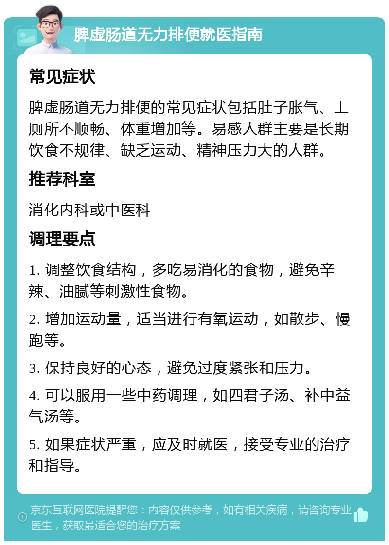 脾虚肠道无力排便就医指南 常见症状 脾虚肠道无力排便的常见症状包括肚子胀气、上厕所不顺畅、体重增加等。易感人群主要是长期饮食不规律、缺乏运动、精神压力大的人群。 推荐科室 消化内科或中医科 调理要点 1. 调整饮食结构，多吃易消化的食物，避免辛辣、油腻等刺激性食物。 2. 增加运动量，适当进行有氧运动，如散步、慢跑等。 3. 保持良好的心态，避免过度紧张和压力。 4. 可以服用一些中药调理，如四君子汤、补中益气汤等。 5. 如果症状严重，应及时就医，接受专业的治疗和指导。