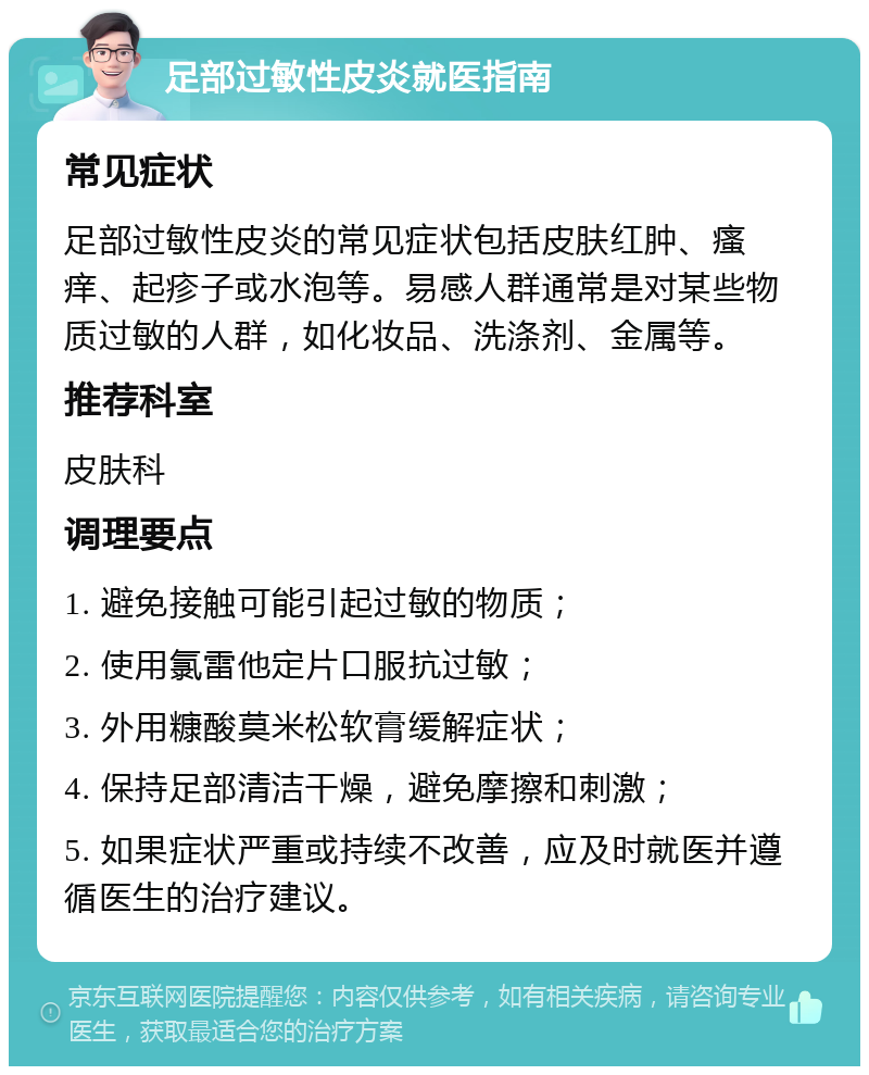 足部过敏性皮炎就医指南 常见症状 足部过敏性皮炎的常见症状包括皮肤红肿、瘙痒、起疹子或水泡等。易感人群通常是对某些物质过敏的人群，如化妆品、洗涤剂、金属等。 推荐科室 皮肤科 调理要点 1. 避免接触可能引起过敏的物质； 2. 使用氯雷他定片口服抗过敏； 3. 外用糠酸莫米松软膏缓解症状； 4. 保持足部清洁干燥，避免摩擦和刺激； 5. 如果症状严重或持续不改善，应及时就医并遵循医生的治疗建议。