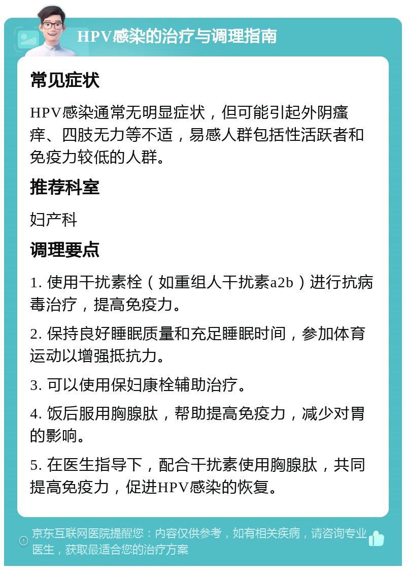 HPV感染的治疗与调理指南 常见症状 HPV感染通常无明显症状，但可能引起外阴瘙痒、四肢无力等不适，易感人群包括性活跃者和免疫力较低的人群。 推荐科室 妇产科 调理要点 1. 使用干扰素栓（如重组人干扰素a2b）进行抗病毒治疗，提高免疫力。 2. 保持良好睡眠质量和充足睡眠时间，参加体育运动以增强抵抗力。 3. 可以使用保妇康栓辅助治疗。 4. 饭后服用胸腺肽，帮助提高免疫力，减少对胃的影响。 5. 在医生指导下，配合干扰素使用胸腺肽，共同提高免疫力，促进HPV感染的恢复。