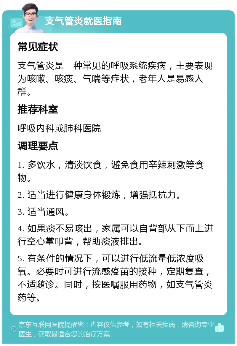 支气管炎就医指南 常见症状 支气管炎是一种常见的呼吸系统疾病，主要表现为咳嗽、咳痰、气喘等症状，老年人是易感人群。 推荐科室 呼吸内科或肺科医院 调理要点 1. 多饮水，清淡饮食，避免食用辛辣刺激等食物。 2. 适当进行健康身体锻炼，增强抵抗力。 3. 适当通风。 4. 如果痰不易咳出，家属可以自背部从下而上进行空心掌叩背，帮助痰液排出。 5. 有条件的情况下，可以进行低流量低浓度吸氧。必要时可进行流感疫苗的接种，定期复查，不适随诊。同时，按医嘱服用药物，如支气管炎药等。