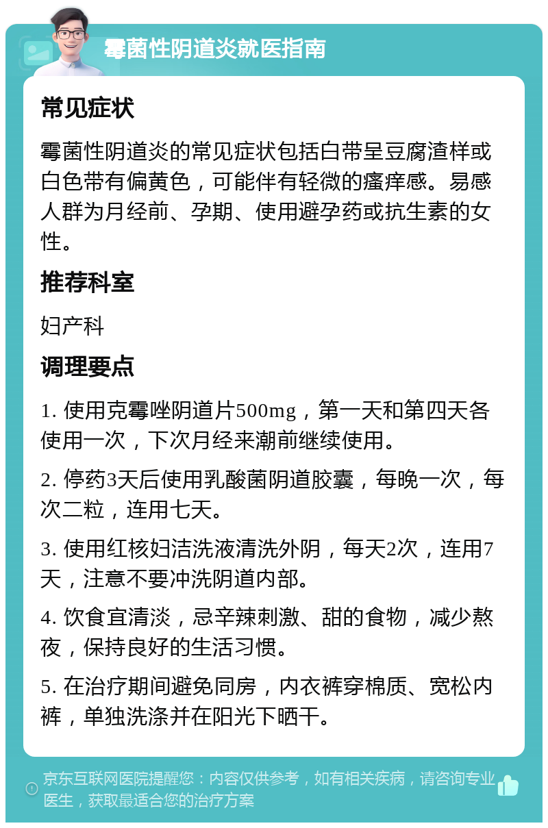 霉菌性阴道炎就医指南 常见症状 霉菌性阴道炎的常见症状包括白带呈豆腐渣样或白色带有偏黄色，可能伴有轻微的瘙痒感。易感人群为月经前、孕期、使用避孕药或抗生素的女性。 推荐科室 妇产科 调理要点 1. 使用克霉唑阴道片500mg，第一天和第四天各使用一次，下次月经来潮前继续使用。 2. 停药3天后使用乳酸菌阴道胶囊，每晚一次，每次二粒，连用七天。 3. 使用红核妇洁洗液清洗外阴，每天2次，连用7天，注意不要冲洗阴道内部。 4. 饮食宜清淡，忌辛辣刺激、甜的食物，减少熬夜，保持良好的生活习惯。 5. 在治疗期间避免同房，内衣裤穿棉质、宽松内裤，单独洗涤并在阳光下晒干。