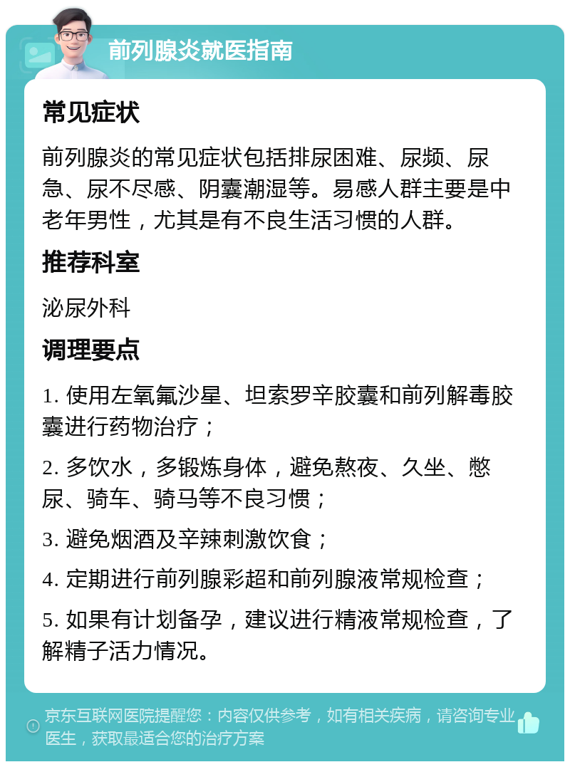 前列腺炎就医指南 常见症状 前列腺炎的常见症状包括排尿困难、尿频、尿急、尿不尽感、阴囊潮湿等。易感人群主要是中老年男性，尤其是有不良生活习惯的人群。 推荐科室 泌尿外科 调理要点 1. 使用左氧氟沙星、坦索罗辛胶囊和前列解毒胶囊进行药物治疗； 2. 多饮水，多锻炼身体，避免熬夜、久坐、憋尿、骑车、骑马等不良习惯； 3. 避免烟酒及辛辣刺激饮食； 4. 定期进行前列腺彩超和前列腺液常规检查； 5. 如果有计划备孕，建议进行精液常规检查，了解精子活力情况。