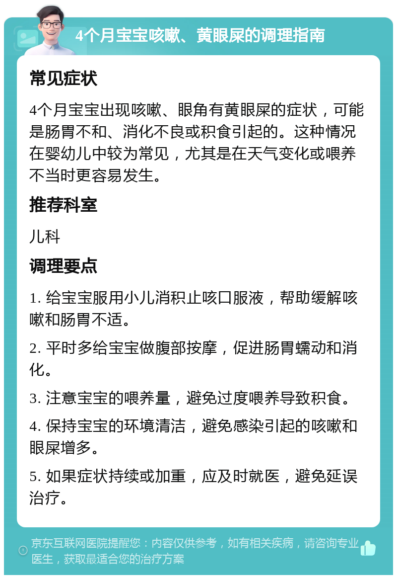 4个月宝宝咳嗽、黄眼屎的调理指南 常见症状 4个月宝宝出现咳嗽、眼角有黄眼屎的症状，可能是肠胃不和、消化不良或积食引起的。这种情况在婴幼儿中较为常见，尤其是在天气变化或喂养不当时更容易发生。 推荐科室 儿科 调理要点 1. 给宝宝服用小儿消积止咳口服液，帮助缓解咳嗽和肠胃不适。 2. 平时多给宝宝做腹部按摩，促进肠胃蠕动和消化。 3. 注意宝宝的喂养量，避免过度喂养导致积食。 4. 保持宝宝的环境清洁，避免感染引起的咳嗽和眼屎增多。 5. 如果症状持续或加重，应及时就医，避免延误治疗。