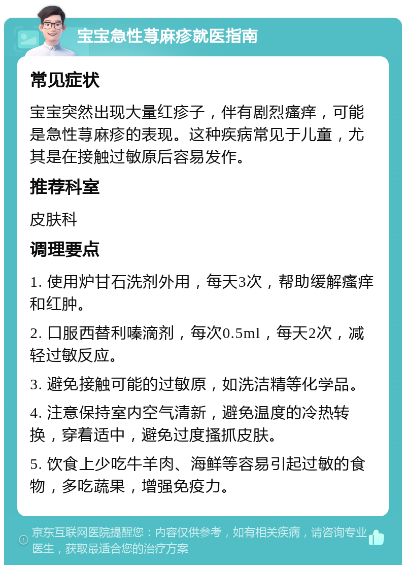 宝宝急性荨麻疹就医指南 常见症状 宝宝突然出现大量红疹子，伴有剧烈瘙痒，可能是急性荨麻疹的表现。这种疾病常见于儿童，尤其是在接触过敏原后容易发作。 推荐科室 皮肤科 调理要点 1. 使用炉甘石洗剂外用，每天3次，帮助缓解瘙痒和红肿。 2. 口服西替利嗪滴剂，每次0.5ml，每天2次，减轻过敏反应。 3. 避免接触可能的过敏原，如洗洁精等化学品。 4. 注意保持室内空气清新，避免温度的冷热转换，穿着适中，避免过度搔抓皮肤。 5. 饮食上少吃牛羊肉、海鲜等容易引起过敏的食物，多吃蔬果，增强免疫力。