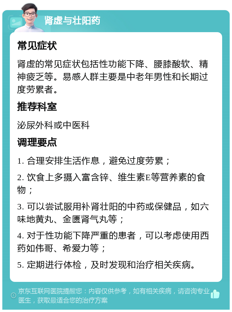 肾虚与壮阳药 常见症状 肾虚的常见症状包括性功能下降、腰膝酸软、精神疲乏等。易感人群主要是中老年男性和长期过度劳累者。 推荐科室 泌尿外科或中医科 调理要点 1. 合理安排生活作息，避免过度劳累； 2. 饮食上多摄入富含锌、维生素E等营养素的食物； 3. 可以尝试服用补肾壮阳的中药或保健品，如六味地黄丸、金匮肾气丸等； 4. 对于性功能下降严重的患者，可以考虑使用西药如伟哥、希爱力等； 5. 定期进行体检，及时发现和治疗相关疾病。