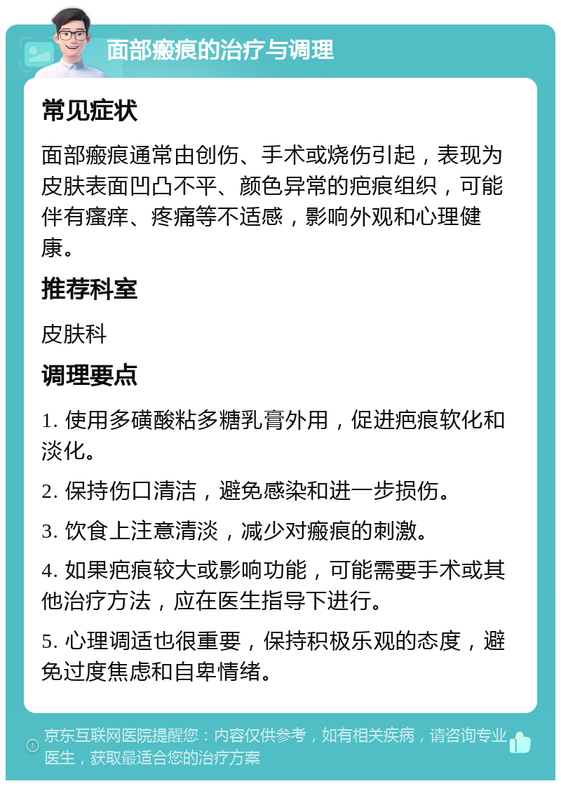 面部瘢痕的治疗与调理 常见症状 面部瘢痕通常由创伤、手术或烧伤引起，表现为皮肤表面凹凸不平、颜色异常的疤痕组织，可能伴有瘙痒、疼痛等不适感，影响外观和心理健康。 推荐科室 皮肤科 调理要点 1. 使用多磺酸粘多糖乳膏外用，促进疤痕软化和淡化。 2. 保持伤口清洁，避免感染和进一步损伤。 3. 饮食上注意清淡，减少对瘢痕的刺激。 4. 如果疤痕较大或影响功能，可能需要手术或其他治疗方法，应在医生指导下进行。 5. 心理调适也很重要，保持积极乐观的态度，避免过度焦虑和自卑情绪。