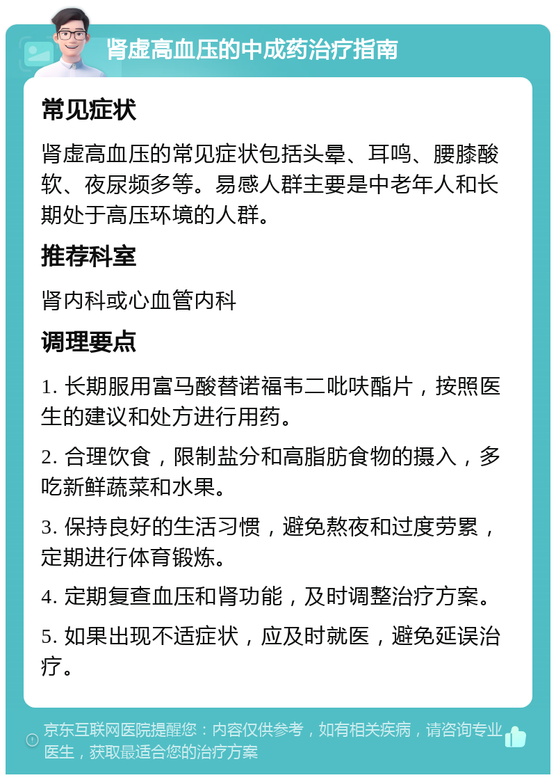 肾虚高血压的中成药治疗指南 常见症状 肾虚高血压的常见症状包括头晕、耳鸣、腰膝酸软、夜尿频多等。易感人群主要是中老年人和长期处于高压环境的人群。 推荐科室 肾内科或心血管内科 调理要点 1. 长期服用富马酸替诺福韦二吡呋酯片，按照医生的建议和处方进行用药。 2. 合理饮食，限制盐分和高脂肪食物的摄入，多吃新鲜蔬菜和水果。 3. 保持良好的生活习惯，避免熬夜和过度劳累，定期进行体育锻炼。 4. 定期复查血压和肾功能，及时调整治疗方案。 5. 如果出现不适症状，应及时就医，避免延误治疗。