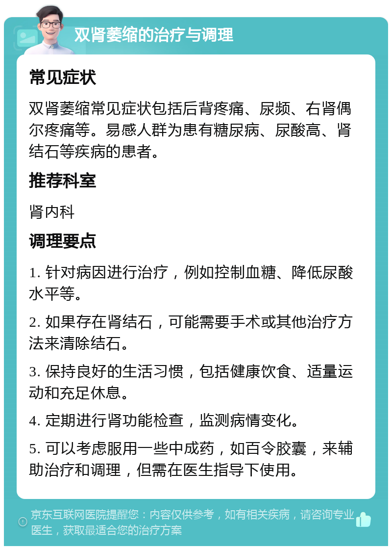 双肾萎缩的治疗与调理 常见症状 双肾萎缩常见症状包括后背疼痛、尿频、右肾偶尔疼痛等。易感人群为患有糖尿病、尿酸高、肾结石等疾病的患者。 推荐科室 肾内科 调理要点 1. 针对病因进行治疗，例如控制血糖、降低尿酸水平等。 2. 如果存在肾结石，可能需要手术或其他治疗方法来清除结石。 3. 保持良好的生活习惯，包括健康饮食、适量运动和充足休息。 4. 定期进行肾功能检查，监测病情变化。 5. 可以考虑服用一些中成药，如百令胶囊，来辅助治疗和调理，但需在医生指导下使用。