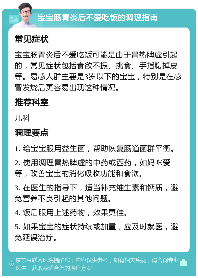 宝宝肠胃炎后不爱吃饭的调理指南 常见症状 宝宝肠胃炎后不爱吃饭可能是由于胃热脾虚引起的，常见症状包括食欲不振、挑食、手指腹掉皮等。易感人群主要是3岁以下的宝宝，特别是在感冒发烧后更容易出现这种情况。 推荐科室 儿科 调理要点 1. 给宝宝服用益生菌，帮助恢复肠道菌群平衡。 2. 使用调理胃热脾虚的中药或西药，如妈咪爱等，改善宝宝的消化吸收功能和食欲。 3. 在医生的指导下，适当补充维生素和钙质，避免营养不良引起的其他问题。 4. 饭后服用上述药物，效果更佳。 5. 如果宝宝的症状持续或加重，应及时就医，避免延误治疗。