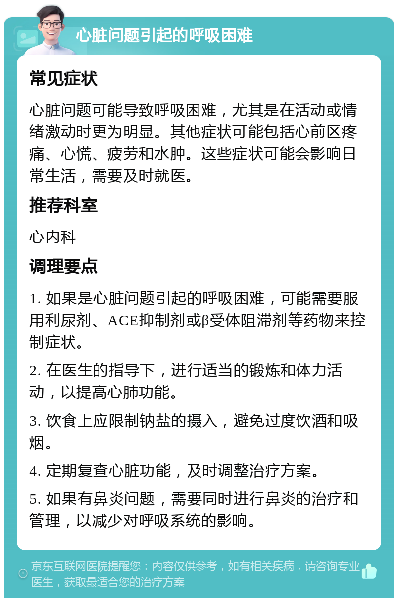 心脏问题引起的呼吸困难 常见症状 心脏问题可能导致呼吸困难，尤其是在活动或情绪激动时更为明显。其他症状可能包括心前区疼痛、心慌、疲劳和水肿。这些症状可能会影响日常生活，需要及时就医。 推荐科室 心内科 调理要点 1. 如果是心脏问题引起的呼吸困难，可能需要服用利尿剂、ACE抑制剂或β受体阻滞剂等药物来控制症状。 2. 在医生的指导下，进行适当的锻炼和体力活动，以提高心肺功能。 3. 饮食上应限制钠盐的摄入，避免过度饮酒和吸烟。 4. 定期复查心脏功能，及时调整治疗方案。 5. 如果有鼻炎问题，需要同时进行鼻炎的治疗和管理，以减少对呼吸系统的影响。