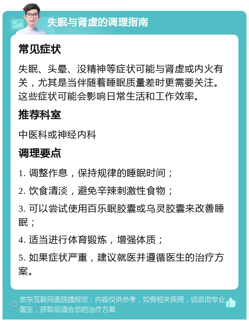 失眠与肾虚的调理指南 常见症状 失眠、头晕、没精神等症状可能与肾虚或内火有关，尤其是当伴随着睡眠质量差时更需要关注。这些症状可能会影响日常生活和工作效率。 推荐科室 中医科或神经内科 调理要点 1. 调整作息，保持规律的睡眠时间； 2. 饮食清淡，避免辛辣刺激性食物； 3. 可以尝试使用百乐眠胶囊或乌灵胶囊来改善睡眠； 4. 适当进行体育锻炼，增强体质； 5. 如果症状严重，建议就医并遵循医生的治疗方案。