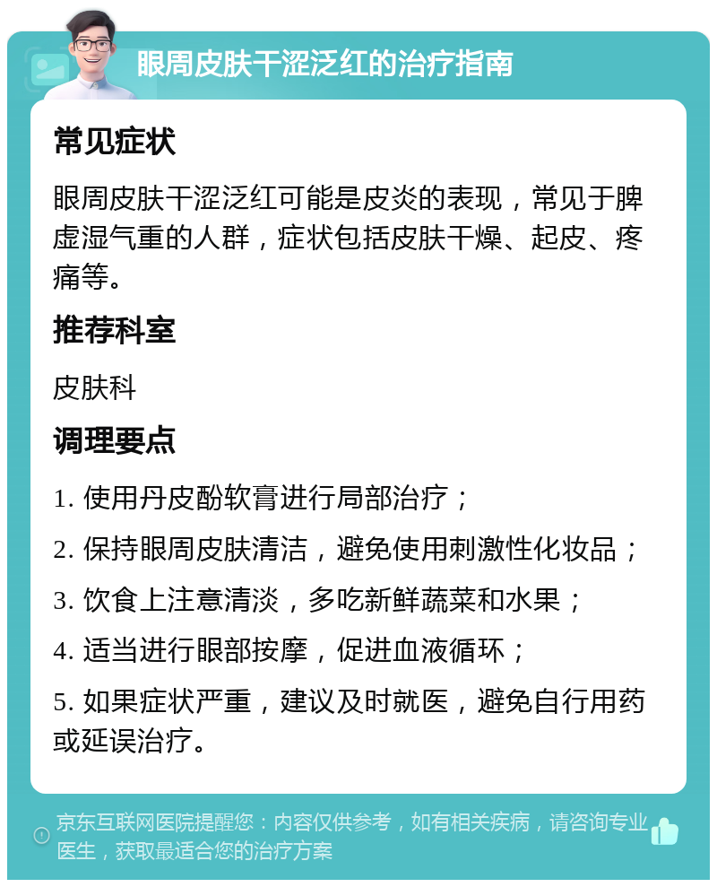 眼周皮肤干涩泛红的治疗指南 常见症状 眼周皮肤干涩泛红可能是皮炎的表现，常见于脾虚湿气重的人群，症状包括皮肤干燥、起皮、疼痛等。 推荐科室 皮肤科 调理要点 1. 使用丹皮酚软膏进行局部治疗； 2. 保持眼周皮肤清洁，避免使用刺激性化妆品； 3. 饮食上注意清淡，多吃新鲜蔬菜和水果； 4. 适当进行眼部按摩，促进血液循环； 5. 如果症状严重，建议及时就医，避免自行用药或延误治疗。