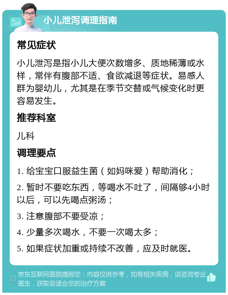 小儿泄泻调理指南 常见症状 小儿泄泻是指小儿大便次数增多、质地稀薄或水样，常伴有腹部不适、食欲减退等症状。易感人群为婴幼儿，尤其是在季节交替或气候变化时更容易发生。 推荐科室 儿科 调理要点 1. 给宝宝口服益生菌（如妈咪爱）帮助消化； 2. 暂时不要吃东西，等喝水不吐了，间隔够4小时以后，可以先喝点粥汤； 3. 注意腹部不要受凉； 4. 少量多次喝水，不要一次喝太多； 5. 如果症状加重或持续不改善，应及时就医。