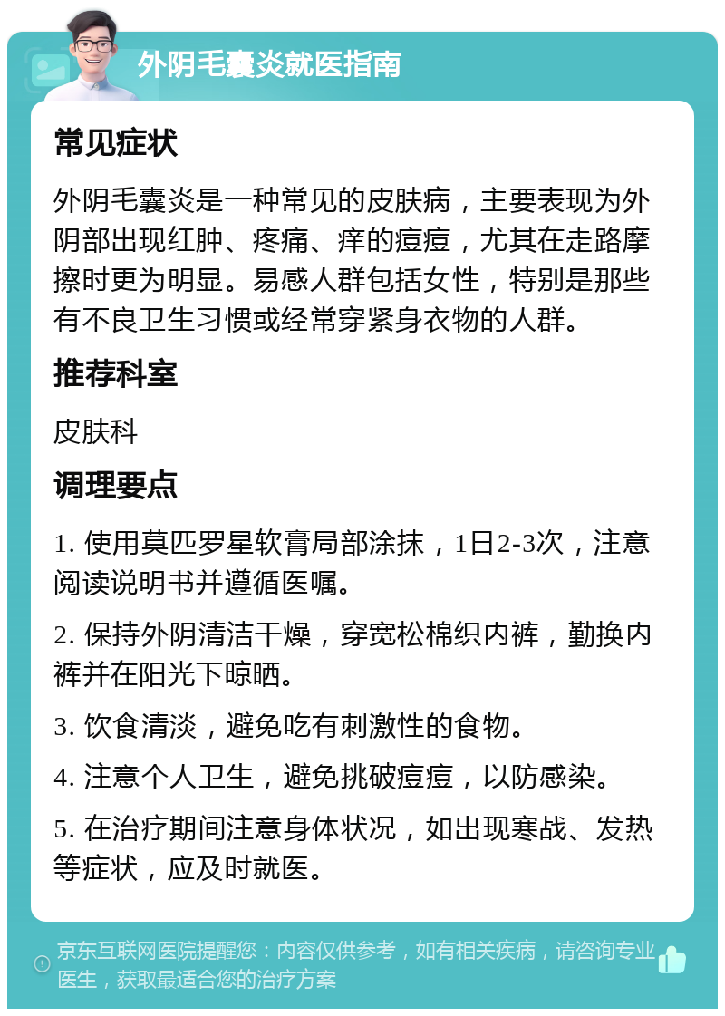 外阴毛囊炎就医指南 常见症状 外阴毛囊炎是一种常见的皮肤病，主要表现为外阴部出现红肿、疼痛、痒的痘痘，尤其在走路摩擦时更为明显。易感人群包括女性，特别是那些有不良卫生习惯或经常穿紧身衣物的人群。 推荐科室 皮肤科 调理要点 1. 使用莫匹罗星软膏局部涂抹，1日2-3次，注意阅读说明书并遵循医嘱。 2. 保持外阴清洁干燥，穿宽松棉织内裤，勤换内裤并在阳光下晾晒。 3. 饮食清淡，避免吃有刺激性的食物。 4. 注意个人卫生，避免挑破痘痘，以防感染。 5. 在治疗期间注意身体状况，如出现寒战、发热等症状，应及时就医。