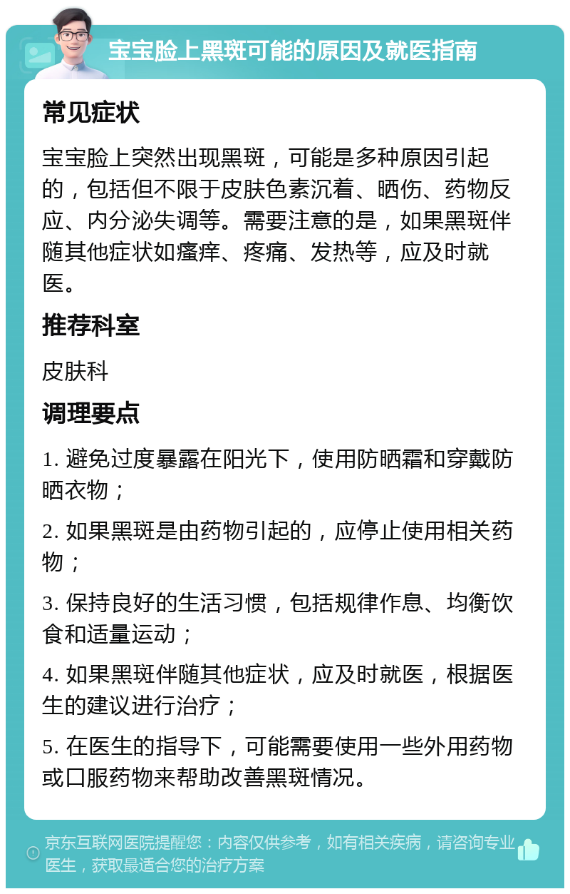 宝宝脸上黑斑可能的原因及就医指南 常见症状 宝宝脸上突然出现黑斑，可能是多种原因引起的，包括但不限于皮肤色素沉着、晒伤、药物反应、内分泌失调等。需要注意的是，如果黑斑伴随其他症状如瘙痒、疼痛、发热等，应及时就医。 推荐科室 皮肤科 调理要点 1. 避免过度暴露在阳光下，使用防晒霜和穿戴防晒衣物； 2. 如果黑斑是由药物引起的，应停止使用相关药物； 3. 保持良好的生活习惯，包括规律作息、均衡饮食和适量运动； 4. 如果黑斑伴随其他症状，应及时就医，根据医生的建议进行治疗； 5. 在医生的指导下，可能需要使用一些外用药物或口服药物来帮助改善黑斑情况。