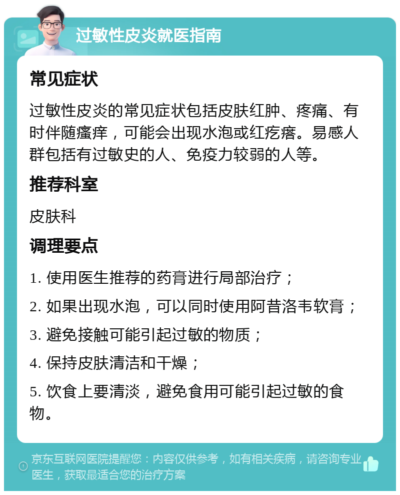 过敏性皮炎就医指南 常见症状 过敏性皮炎的常见症状包括皮肤红肿、疼痛、有时伴随瘙痒，可能会出现水泡或红疙瘩。易感人群包括有过敏史的人、免疫力较弱的人等。 推荐科室 皮肤科 调理要点 1. 使用医生推荐的药膏进行局部治疗； 2. 如果出现水泡，可以同时使用阿昔洛韦软膏； 3. 避免接触可能引起过敏的物质； 4. 保持皮肤清洁和干燥； 5. 饮食上要清淡，避免食用可能引起过敏的食物。