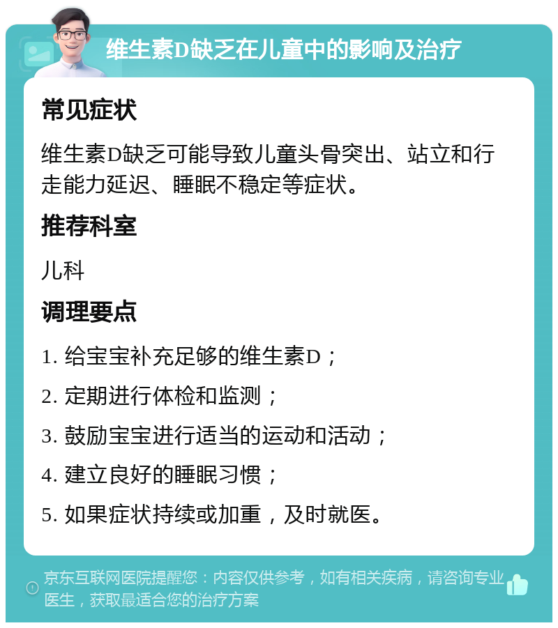 维生素D缺乏在儿童中的影响及治疗 常见症状 维生素D缺乏可能导致儿童头骨突出、站立和行走能力延迟、睡眠不稳定等症状。 推荐科室 儿科 调理要点 1. 给宝宝补充足够的维生素D； 2. 定期进行体检和监测； 3. 鼓励宝宝进行适当的运动和活动； 4. 建立良好的睡眠习惯； 5. 如果症状持续或加重，及时就医。