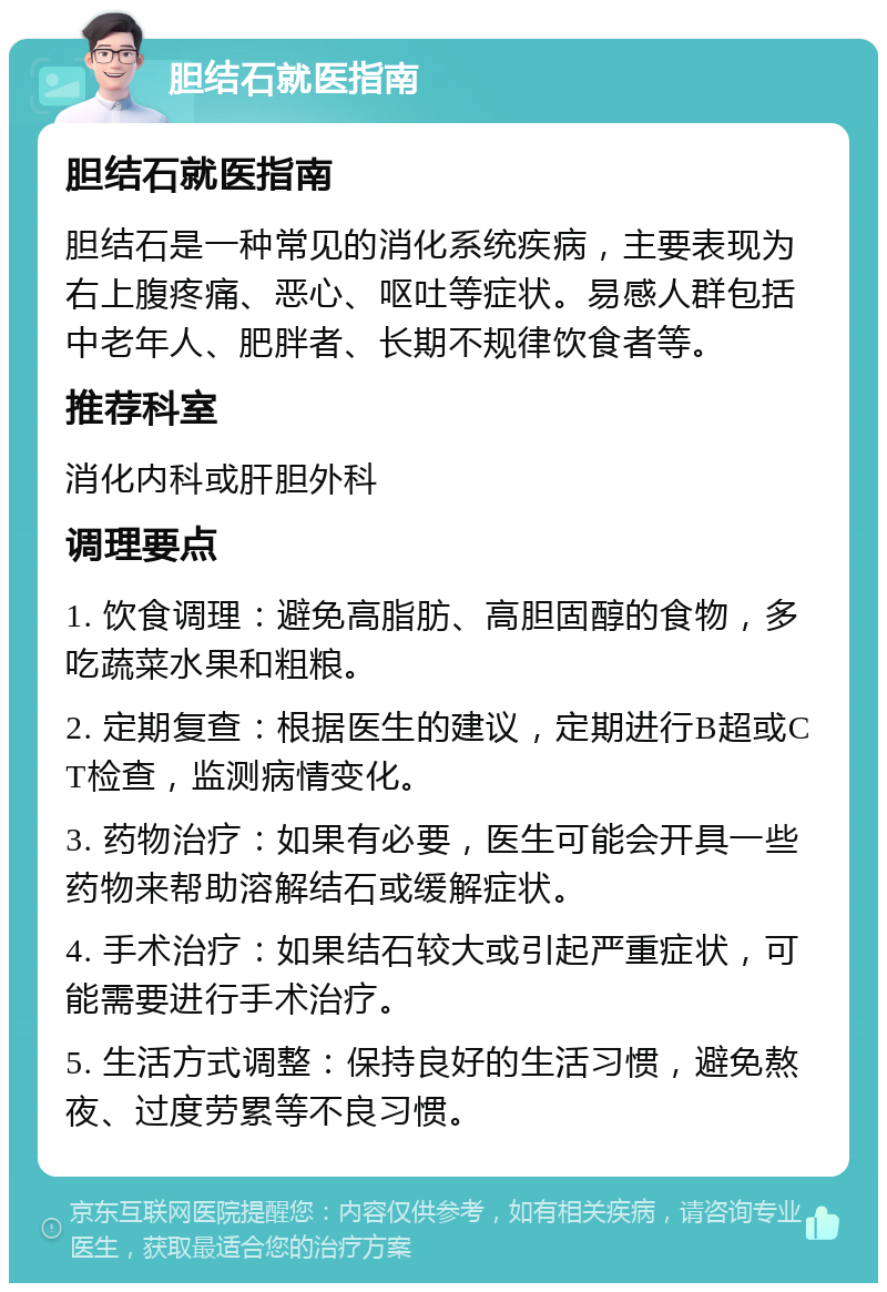 胆结石就医指南 胆结石就医指南 胆结石是一种常见的消化系统疾病，主要表现为右上腹疼痛、恶心、呕吐等症状。易感人群包括中老年人、肥胖者、长期不规律饮食者等。 推荐科室 消化内科或肝胆外科 调理要点 1. 饮食调理：避免高脂肪、高胆固醇的食物，多吃蔬菜水果和粗粮。 2. 定期复查：根据医生的建议，定期进行B超或CT检查，监测病情变化。 3. 药物治疗：如果有必要，医生可能会开具一些药物来帮助溶解结石或缓解症状。 4. 手术治疗：如果结石较大或引起严重症状，可能需要进行手术治疗。 5. 生活方式调整：保持良好的生活习惯，避免熬夜、过度劳累等不良习惯。