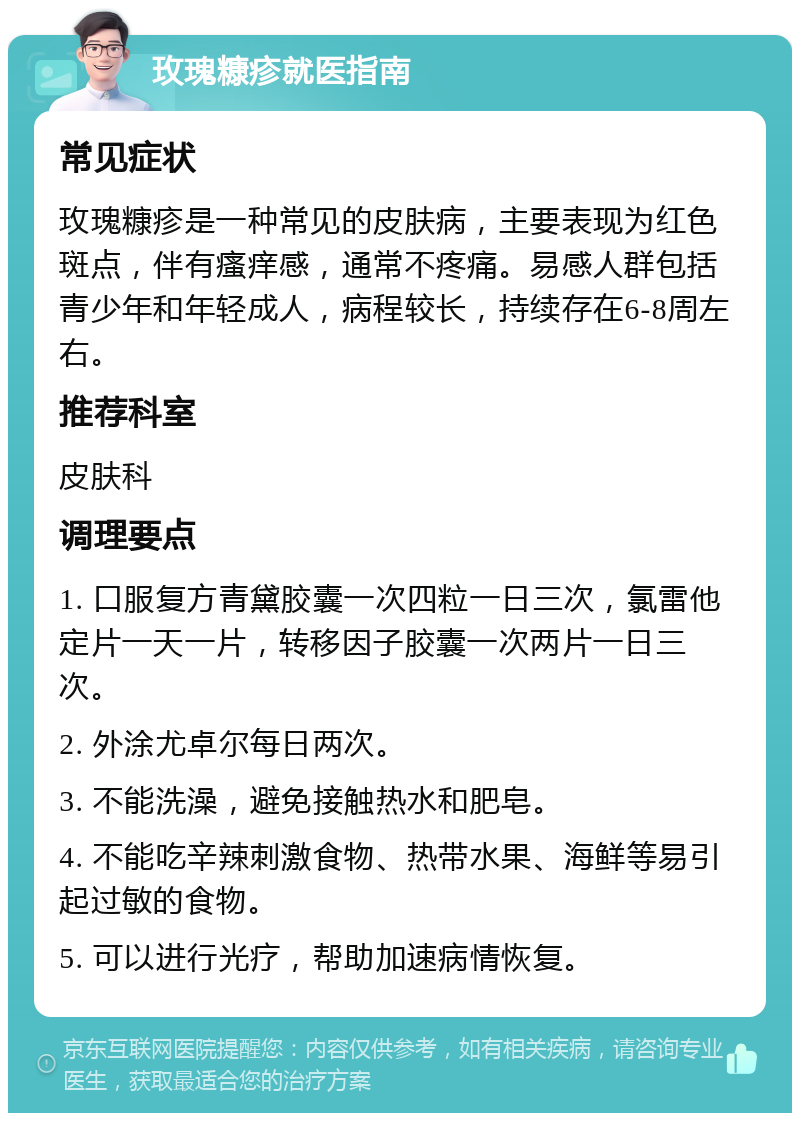 玫瑰糠疹就医指南 常见症状 玫瑰糠疹是一种常见的皮肤病，主要表现为红色斑点，伴有瘙痒感，通常不疼痛。易感人群包括青少年和年轻成人，病程较长，持续存在6-8周左右。 推荐科室 皮肤科 调理要点 1. 口服复方青黛胶囊一次四粒一日三次，氯雷他定片一天一片，转移因子胶囊一次两片一日三次。 2. 外涂尤卓尔每日两次。 3. 不能洗澡，避免接触热水和肥皂。 4. 不能吃辛辣刺激食物、热带水果、海鲜等易引起过敏的食物。 5. 可以进行光疗，帮助加速病情恢复。