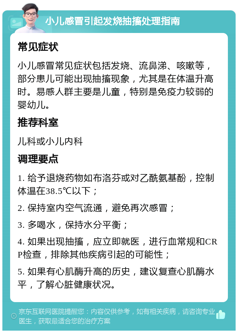 小儿感冒引起发烧抽搐处理指南 常见症状 小儿感冒常见症状包括发烧、流鼻涕、咳嗽等，部分患儿可能出现抽搐现象，尤其是在体温升高时。易感人群主要是儿童，特别是免疫力较弱的婴幼儿。 推荐科室 儿科或小儿内科 调理要点 1. 给予退烧药物如布洛芬或对乙酰氨基酚，控制体温在38.5℃以下； 2. 保持室内空气流通，避免再次感冒； 3. 多喝水，保持水分平衡； 4. 如果出现抽搐，应立即就医，进行血常规和CRP检查，排除其他疾病引起的可能性； 5. 如果有心肌酶升高的历史，建议复查心肌酶水平，了解心脏健康状况。