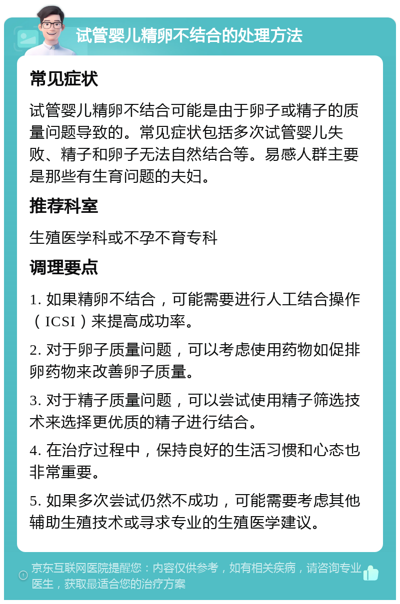 试管婴儿精卵不结合的处理方法 常见症状 试管婴儿精卵不结合可能是由于卵子或精子的质量问题导致的。常见症状包括多次试管婴儿失败、精子和卵子无法自然结合等。易感人群主要是那些有生育问题的夫妇。 推荐科室 生殖医学科或不孕不育专科 调理要点 1. 如果精卵不结合，可能需要进行人工结合操作（ICSI）来提高成功率。 2. 对于卵子质量问题，可以考虑使用药物如促排卵药物来改善卵子质量。 3. 对于精子质量问题，可以尝试使用精子筛选技术来选择更优质的精子进行结合。 4. 在治疗过程中，保持良好的生活习惯和心态也非常重要。 5. 如果多次尝试仍然不成功，可能需要考虑其他辅助生殖技术或寻求专业的生殖医学建议。