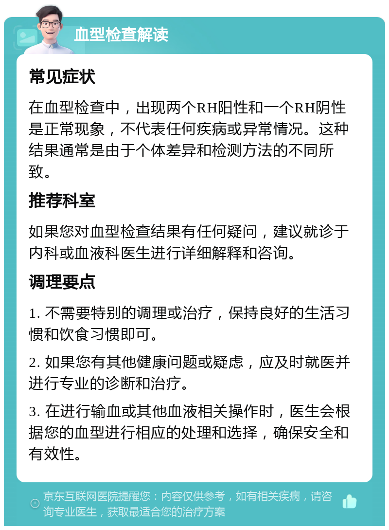 血型检查解读 常见症状 在血型检查中，出现两个RH阳性和一个RH阴性是正常现象，不代表任何疾病或异常情况。这种结果通常是由于个体差异和检测方法的不同所致。 推荐科室 如果您对血型检查结果有任何疑问，建议就诊于内科或血液科医生进行详细解释和咨询。 调理要点 1. 不需要特别的调理或治疗，保持良好的生活习惯和饮食习惯即可。 2. 如果您有其他健康问题或疑虑，应及时就医并进行专业的诊断和治疗。 3. 在进行输血或其他血液相关操作时，医生会根据您的血型进行相应的处理和选择，确保安全和有效性。