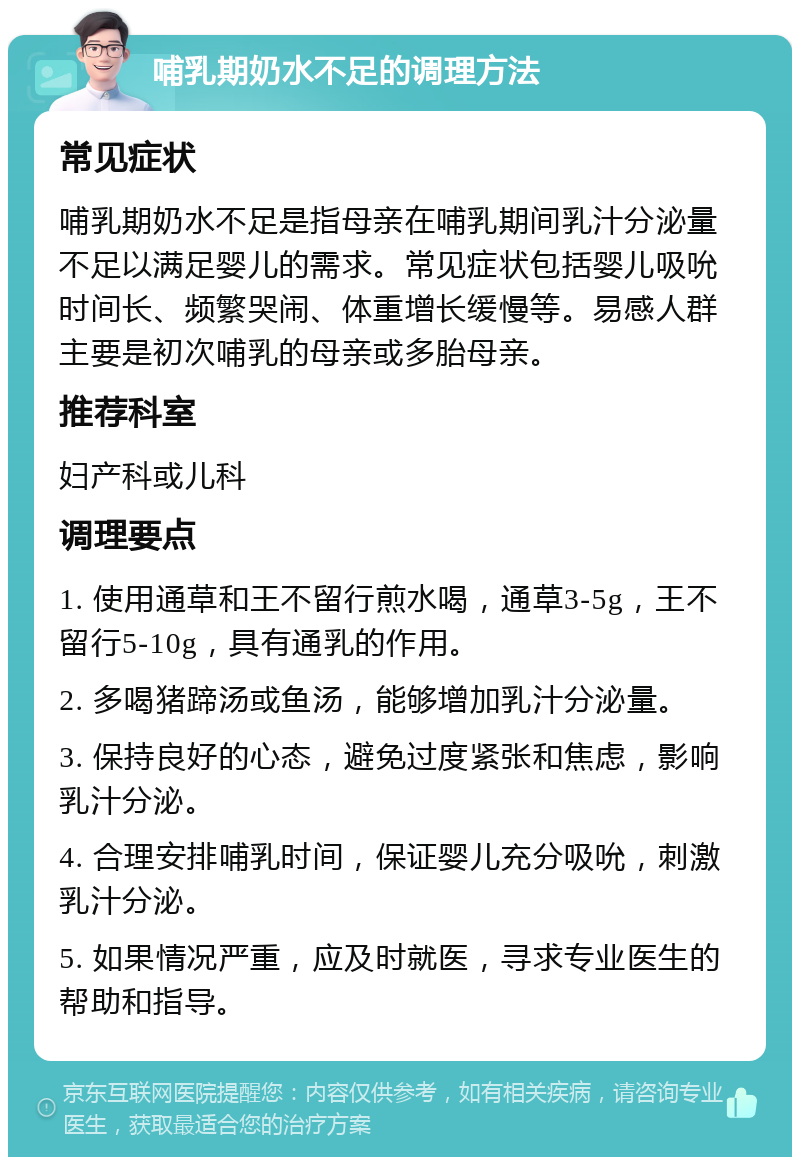 哺乳期奶水不足的调理方法 常见症状 哺乳期奶水不足是指母亲在哺乳期间乳汁分泌量不足以满足婴儿的需求。常见症状包括婴儿吸吮时间长、频繁哭闹、体重增长缓慢等。易感人群主要是初次哺乳的母亲或多胎母亲。 推荐科室 妇产科或儿科 调理要点 1. 使用通草和王不留行煎水喝，通草3-5g，王不留行5-10g，具有通乳的作用。 2. 多喝猪蹄汤或鱼汤，能够增加乳汁分泌量。 3. 保持良好的心态，避免过度紧张和焦虑，影响乳汁分泌。 4. 合理安排哺乳时间，保证婴儿充分吸吮，刺激乳汁分泌。 5. 如果情况严重，应及时就医，寻求专业医生的帮助和指导。