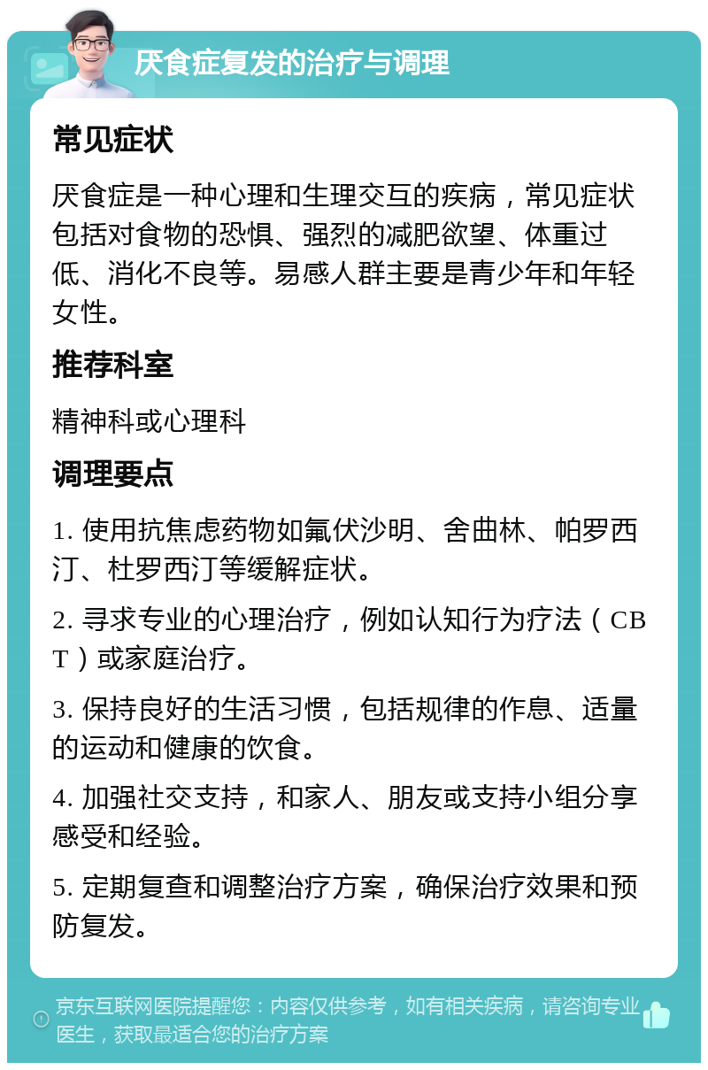 厌食症复发的治疗与调理 常见症状 厌食症是一种心理和生理交互的疾病，常见症状包括对食物的恐惧、强烈的减肥欲望、体重过低、消化不良等。易感人群主要是青少年和年轻女性。 推荐科室 精神科或心理科 调理要点 1. 使用抗焦虑药物如氟伏沙明、舍曲林、帕罗西汀、杜罗西汀等缓解症状。 2. 寻求专业的心理治疗，例如认知行为疗法（CBT）或家庭治疗。 3. 保持良好的生活习惯，包括规律的作息、适量的运动和健康的饮食。 4. 加强社交支持，和家人、朋友或支持小组分享感受和经验。 5. 定期复查和调整治疗方案，确保治疗效果和预防复发。