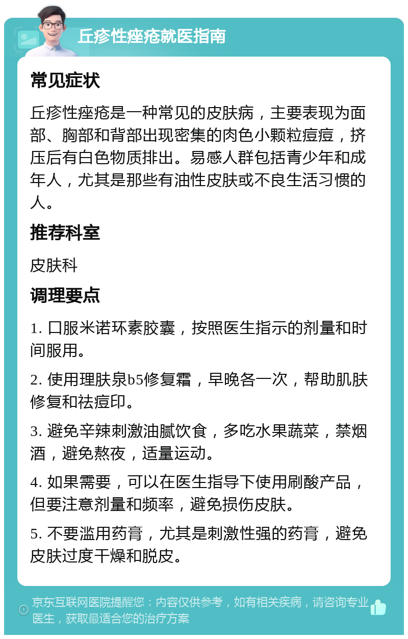 丘疹性痤疮就医指南 常见症状 丘疹性痤疮是一种常见的皮肤病，主要表现为面部、胸部和背部出现密集的肉色小颗粒痘痘，挤压后有白色物质排出。易感人群包括青少年和成年人，尤其是那些有油性皮肤或不良生活习惯的人。 推荐科室 皮肤科 调理要点 1. 口服米诺环素胶囊，按照医生指示的剂量和时间服用。 2. 使用理肤泉b5修复霜，早晚各一次，帮助肌肤修复和祛痘印。 3. 避免辛辣刺激油腻饮食，多吃水果蔬菜，禁烟酒，避免熬夜，适量运动。 4. 如果需要，可以在医生指导下使用刷酸产品，但要注意剂量和频率，避免损伤皮肤。 5. 不要滥用药膏，尤其是刺激性强的药膏，避免皮肤过度干燥和脱皮。