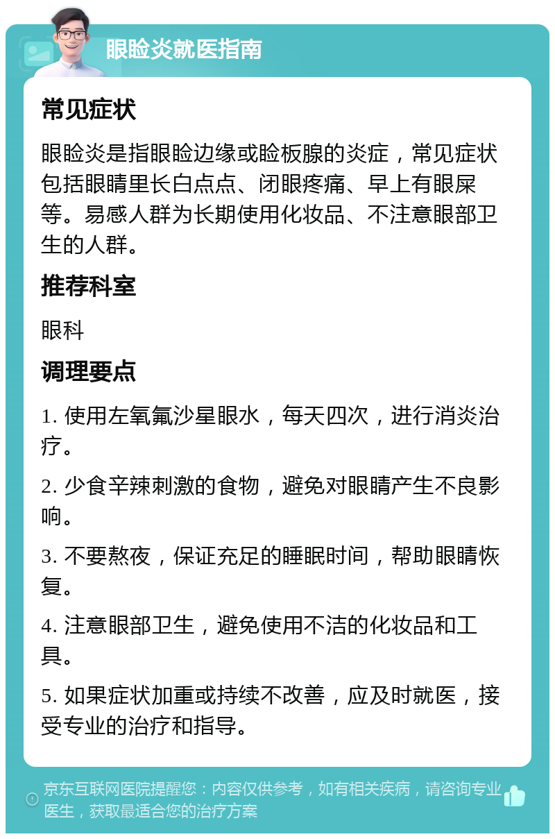 眼睑炎就医指南 常见症状 眼睑炎是指眼睑边缘或睑板腺的炎症，常见症状包括眼睛里长白点点、闭眼疼痛、早上有眼屎等。易感人群为长期使用化妆品、不注意眼部卫生的人群。 推荐科室 眼科 调理要点 1. 使用左氧氟沙星眼水，每天四次，进行消炎治疗。 2. 少食辛辣刺激的食物，避免对眼睛产生不良影响。 3. 不要熬夜，保证充足的睡眠时间，帮助眼睛恢复。 4. 注意眼部卫生，避免使用不洁的化妆品和工具。 5. 如果症状加重或持续不改善，应及时就医，接受专业的治疗和指导。