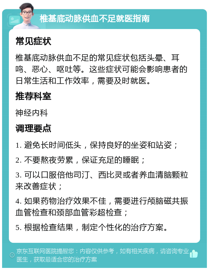 椎基底动脉供血不足就医指南 常见症状 椎基底动脉供血不足的常见症状包括头晕、耳鸣、恶心、呕吐等。这些症状可能会影响患者的日常生活和工作效率，需要及时就医。 推荐科室 神经内科 调理要点 1. 避免长时间低头，保持良好的坐姿和站姿； 2. 不要熬夜劳累，保证充足的睡眠； 3. 可以口服倍他司汀、西比灵或者养血清脑颗粒来改善症状； 4. 如果药物治疗效果不佳，需要进行颅脑磁共振血管检查和颈部血管彩超检查； 5. 根据检查结果，制定个性化的治疗方案。