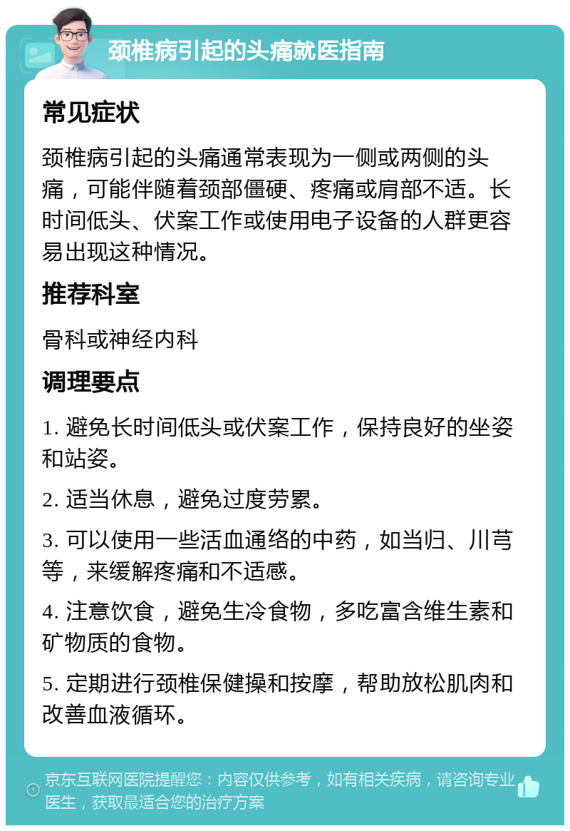 颈椎病引起的头痛就医指南 常见症状 颈椎病引起的头痛通常表现为一侧或两侧的头痛，可能伴随着颈部僵硬、疼痛或肩部不适。长时间低头、伏案工作或使用电子设备的人群更容易出现这种情况。 推荐科室 骨科或神经内科 调理要点 1. 避免长时间低头或伏案工作，保持良好的坐姿和站姿。 2. 适当休息，避免过度劳累。 3. 可以使用一些活血通络的中药，如当归、川芎等，来缓解疼痛和不适感。 4. 注意饮食，避免生冷食物，多吃富含维生素和矿物质的食物。 5. 定期进行颈椎保健操和按摩，帮助放松肌肉和改善血液循环。