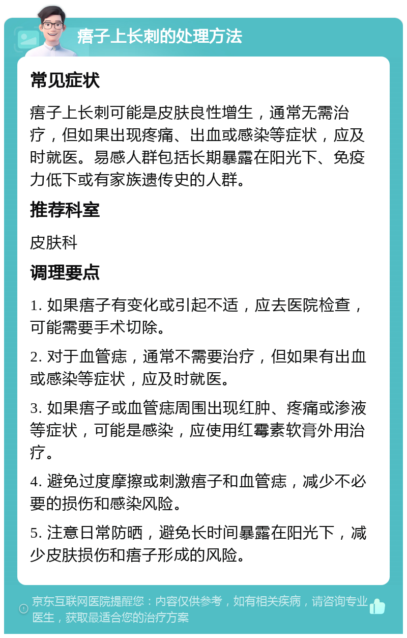 痦子上长刺的处理方法 常见症状 痦子上长刺可能是皮肤良性增生，通常无需治疗，但如果出现疼痛、出血或感染等症状，应及时就医。易感人群包括长期暴露在阳光下、免疫力低下或有家族遗传史的人群。 推荐科室 皮肤科 调理要点 1. 如果痦子有变化或引起不适，应去医院检查，可能需要手术切除。 2. 对于血管痣，通常不需要治疗，但如果有出血或感染等症状，应及时就医。 3. 如果痦子或血管痣周围出现红肿、疼痛或渗液等症状，可能是感染，应使用红霉素软膏外用治疗。 4. 避免过度摩擦或刺激痦子和血管痣，减少不必要的损伤和感染风险。 5. 注意日常防晒，避免长时间暴露在阳光下，减少皮肤损伤和痦子形成的风险。