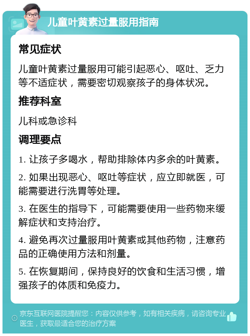 儿童叶黄素过量服用指南 常见症状 儿童叶黄素过量服用可能引起恶心、呕吐、乏力等不适症状，需要密切观察孩子的身体状况。 推荐科室 儿科或急诊科 调理要点 1. 让孩子多喝水，帮助排除体内多余的叶黄素。 2. 如果出现恶心、呕吐等症状，应立即就医，可能需要进行洗胃等处理。 3. 在医生的指导下，可能需要使用一些药物来缓解症状和支持治疗。 4. 避免再次过量服用叶黄素或其他药物，注意药品的正确使用方法和剂量。 5. 在恢复期间，保持良好的饮食和生活习惯，增强孩子的体质和免疫力。